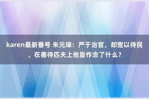 karen最新番号 朱元璋：严于治官，却宽以待民，在善待匹夫上他皆作念了什么？