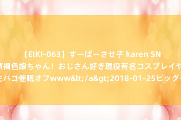 【EIKI-063】すーぱーさせ子 karen SNS炎上騒動でお馴染みのハーフ顔褐色娘ちゃん！おじさん好き現役有名コスプレイヤーの妊娠中出し生パコ催眠オフwww</a>2018-01-25ビッグモーカル&$EIKI119分钟 中国银行行长刘金去职