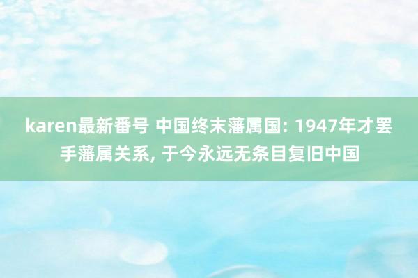 karen最新番号 中国终末藩属国: 1947年才罢手藩属关系, 于今永远无条目复旧中国