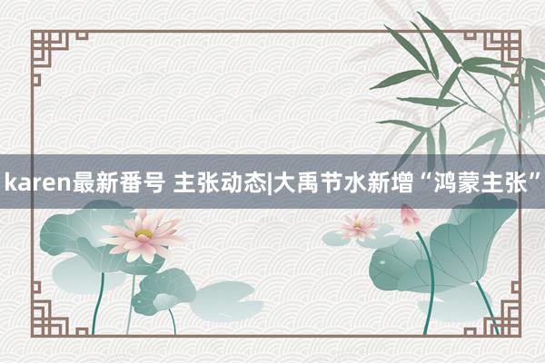 karen最新番号 主张动态|大禹节水新增“鸿蒙主张”