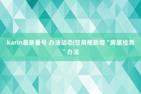 karin最新番号 办法动态|甘商榷新增“房屋检测”办法