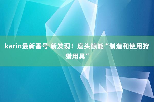 karin最新番号 新发现！座头鲸能“制造和使用狩猎用具”